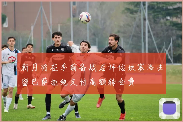 新月将在季前备战后评估坎塞洛去留巴萨拒绝支付高额转会费