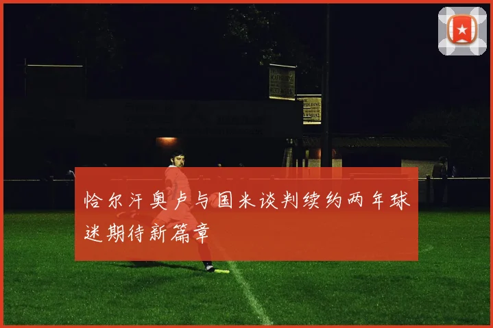恰尔汗奥卢与国米谈判续约两年球迷期待新篇章
