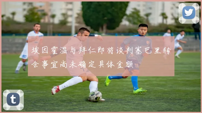 埃因霍温与拜仁即将谈判塞巴里转会事宜尚未确定具体金额