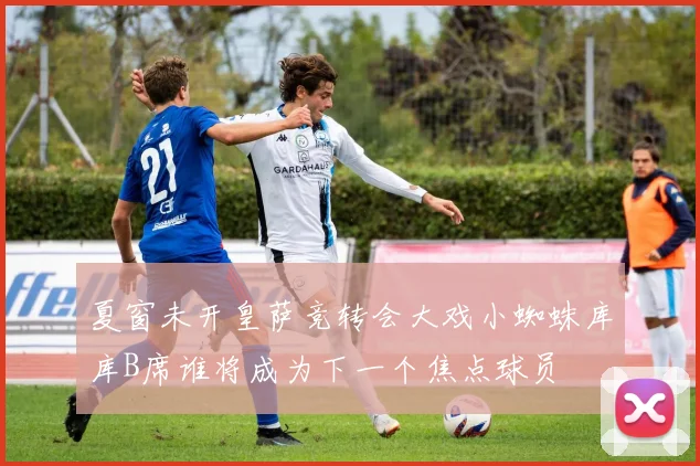 夏窗未开皇萨竞转会大戏小蜘蛛库库B席谁将成为下一个焦点球员