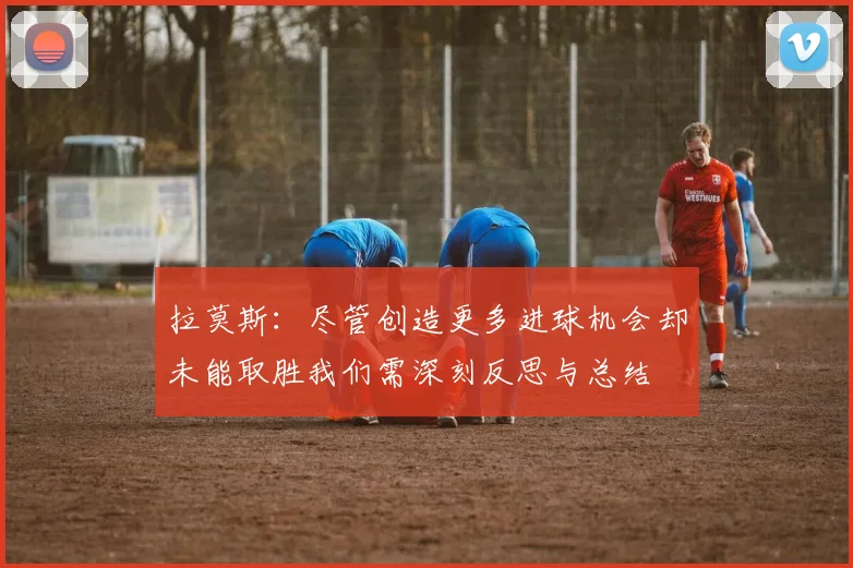 拉莫斯：尽管创造更多进球机会却未能取胜我们需深刻反思与总结