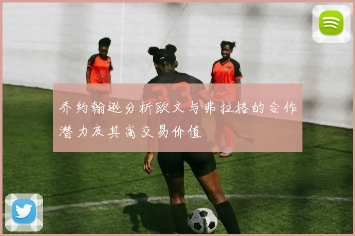 乔约翰逊分析欧文与弗拉格的合作潜力及其高交易价值