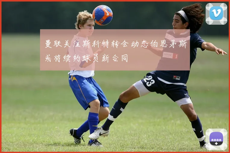 曼联关注斯科特转会动态伯恩茅斯或将续约球员新合同