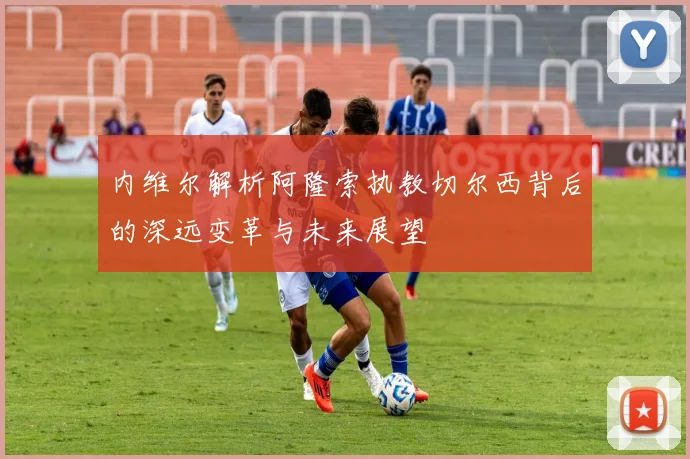 内维尔解析阿隆索执教切尔西背后的深远变革与未来展望