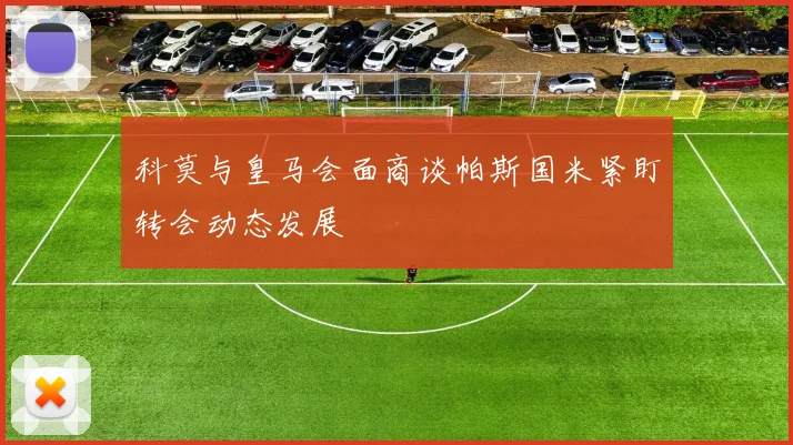 科莫与皇马会面商谈帕斯国米紧盯转会动态发展