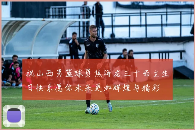 祝山西男篮球员焦海龙三十而立生日快乐愿你未来更加辉煌与精彩