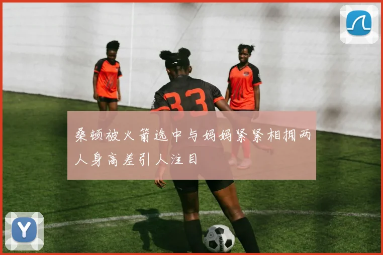 桑顿被火箭选中与妈妈紧紧相拥两人身高差引人注目