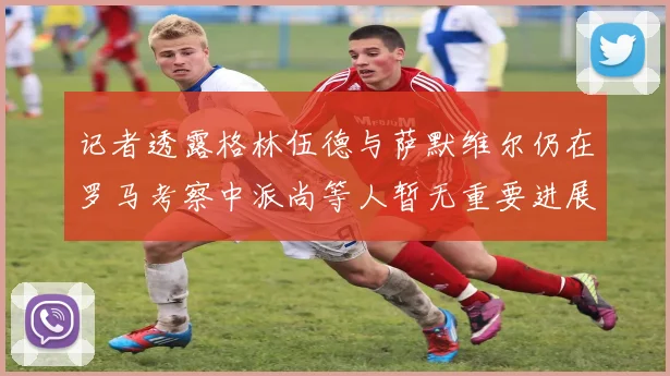 记者透露格林伍德与萨默维尔仍在罗马考察中派尚等人暂无重要进展消息