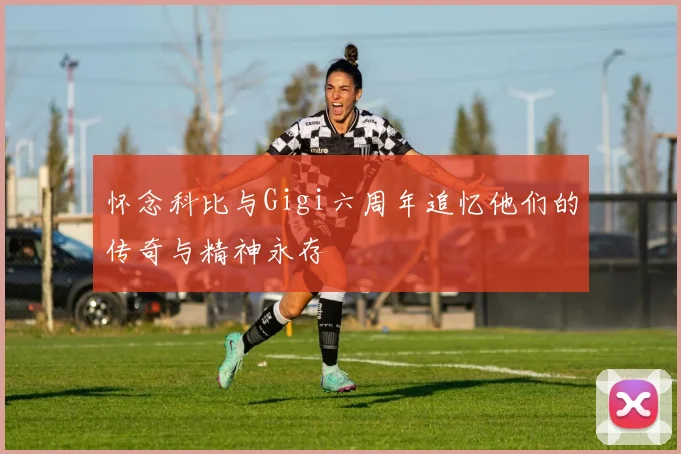 怀念科比与Gigi六周年追忆他们的传奇与精神永存