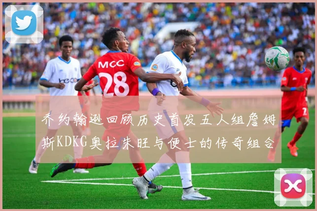 乔约翰逊回顾历史首发五人组詹姆斯KDKG奥拉朱旺与便士的传奇组合